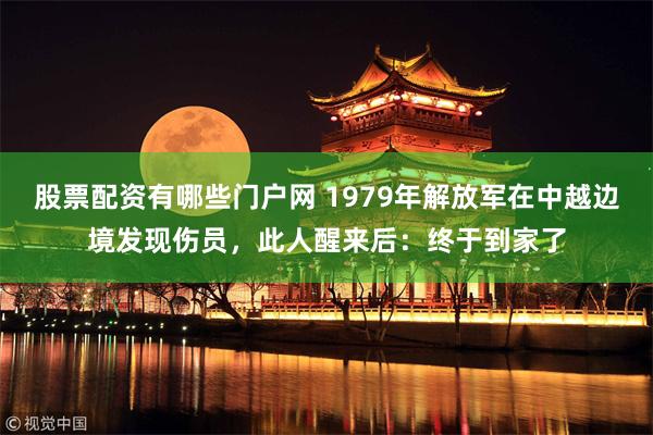 股票配资有哪些门户网 1979年解放军在中越边境发现伤员，此人醒来后：终于到家了