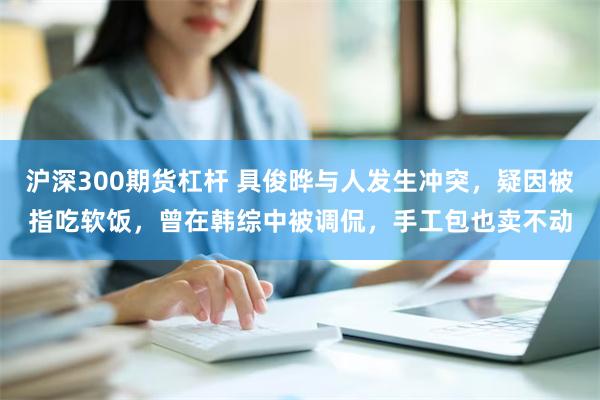 沪深300期货杠杆 具俊晔与人发生冲突，疑因被指吃软饭，曾在韩综中被调侃，手工包也卖不动