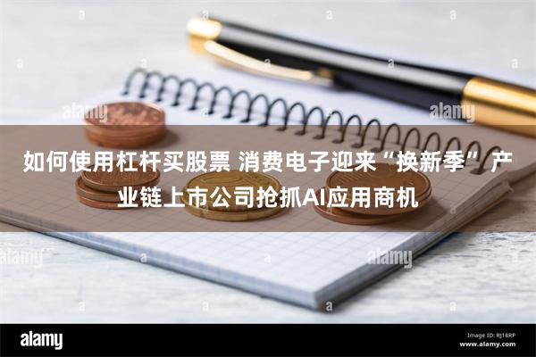 如何使用杠杆买股票 消费电子迎来“换新季” 产业链上市公司抢抓AI应用商机