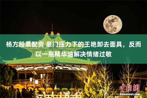 杨方股票配资 豪门压力下的王艳卸去面具，反而以一瓶精华油解决情绪过敏