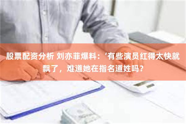 股票配资分析 刘亦菲爆料：‘有些演员红得太快就飘了，难道她在指名道姓吗？