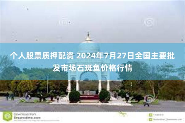 个人股票质押配资 2024年7月27日全国主要批发市场石斑鱼价格行情