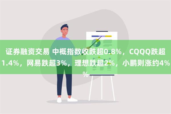 证券融资交易 中概指数收跌超0.8%，CQQQ跌超1.4%，网易跌超3%，理想跌超2%，小鹏则涨约4%