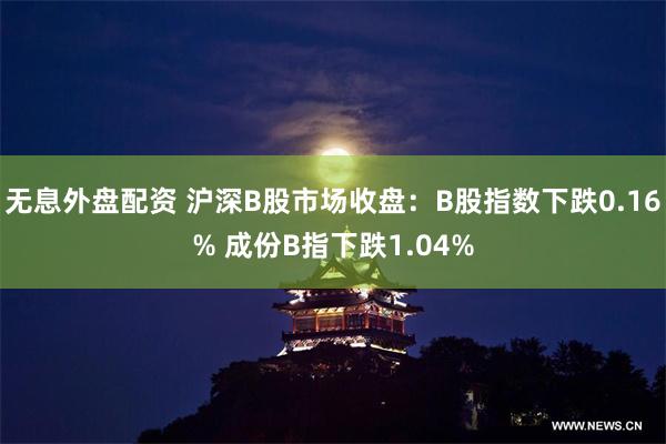 无息外盘配资 沪深B股市场收盘：B股指数下跌0.16% 成份B指下跌1.04%