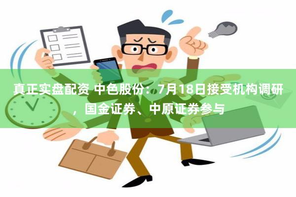 真正实盘配资 中色股份：7月18日接受机构调研，国金证券、中原证券参与