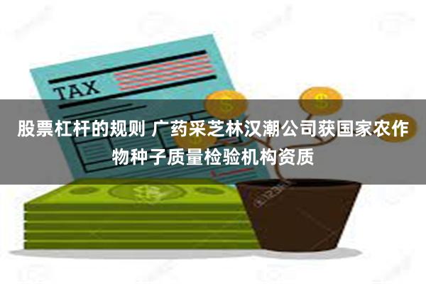 股票杠杆的规则 广药采芝林汉潮公司获国家农作物种子质量检验机