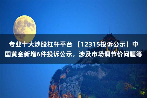 专业十大炒股杠杆平台 【12315投诉公示】中国黄金新增6件投诉公示，涉及市场调节价问题等