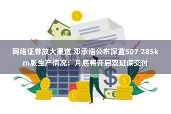 网络证劵放大渠道 邓承浩公布深蓝S07 285km版生产情况：月底将开启双班保交付