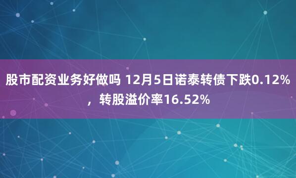 股市配资业务好做吗 12月5日诺泰转债下跌0.12%，转股溢价率16.52%