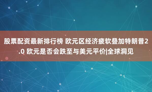 股票配资最新排行榜 欧元区经济疲软叠加特朗普2.0 欧元是否会跌至与美元平价|全球洞见