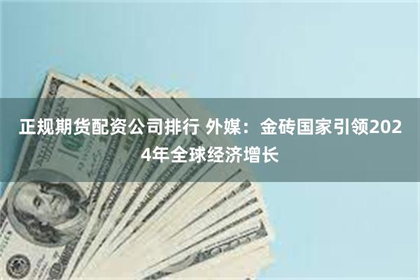 正规期货配资公司排行 外媒：金砖国家引领2024年全球经济增长