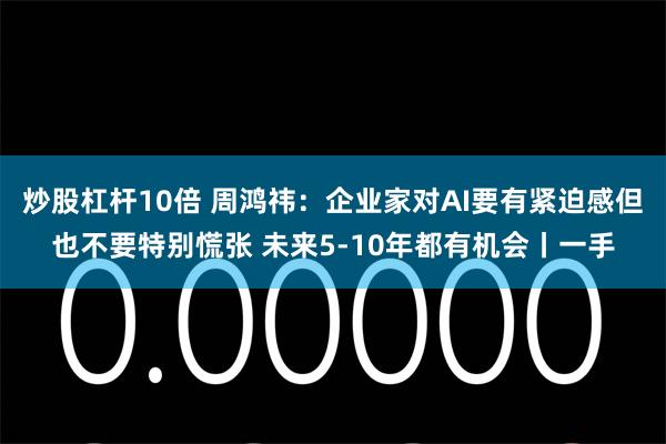 炒股杠杆10倍 周鸿祎：企业家对AI要有紧迫感但也不要特别慌张 未来5-10年都有机会丨一手