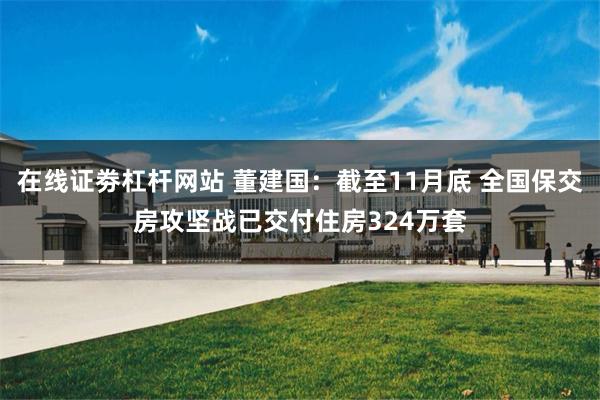 在线证劵杠杆网站 董建国：截至11月底 全国保交房攻坚战已交付住房324万套