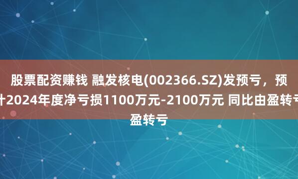 股票配资赚钱 融发核电(002366.SZ)发预亏，预计2024年度净亏损1100万元-2100万元 同比由盈转亏