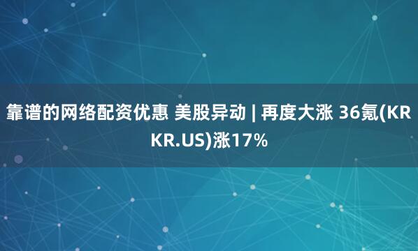 靠谱的网络配资优惠 美股异动 | 再度大涨 36氪(KRKR.US)涨17%