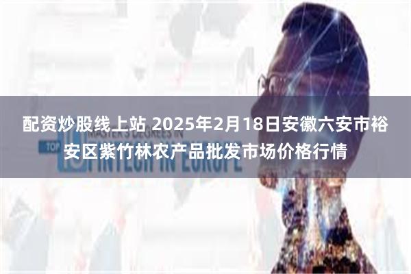 配资炒股线上站 2025年2月18日安徽六安市裕安区紫竹林农产品批发市场价格行情