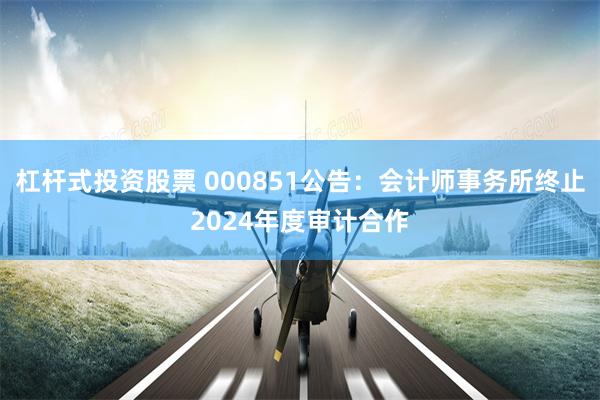 杠杆式投资股票 000851公告：会计师事务所终止2024年度审计合作