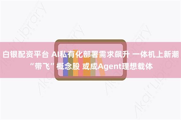 白银配资平台 AI私有化部署需求飙升 一体机上新潮“带飞”概念股 或成Agent理想载体