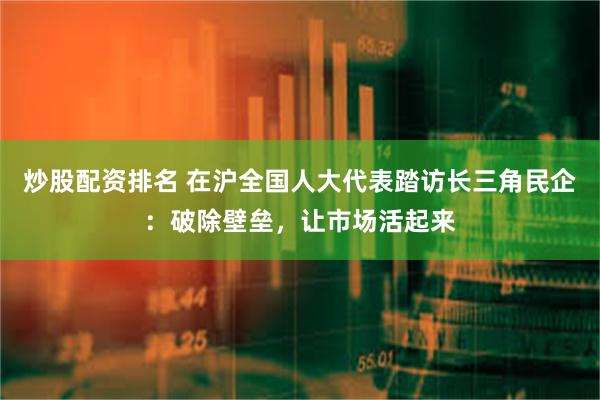 炒股配资排名 在沪全国人大代表踏访长三角民企：破除壁垒，让市场活起来