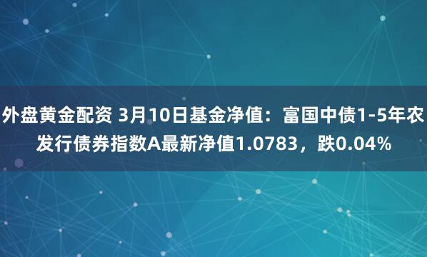 外盘黄金配资 3月10日基金净值：富国中债1-5年农发行债券指数A最新净值1.0783，跌0.04%